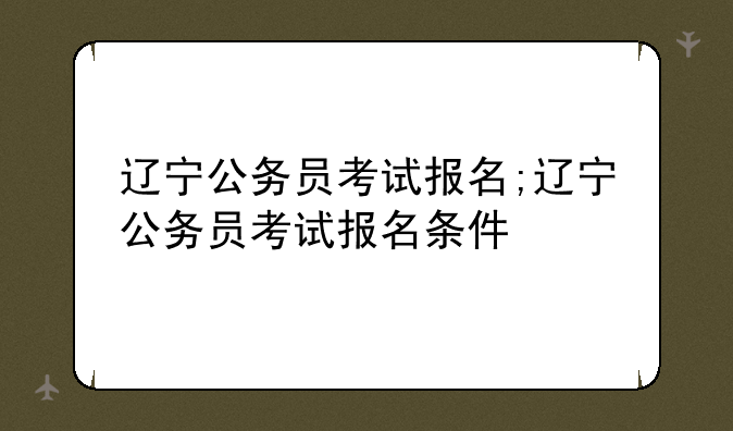 辽宁公务员考试报名;辽宁公务员考试报名条件