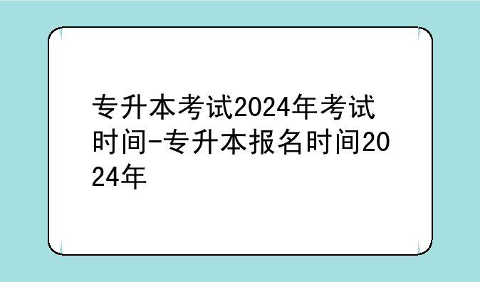 专升本考试2024年考试时间-专升本报名时间2024年