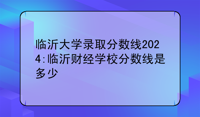 临沂大学录取分数线2024:临沂财经学校分数线是多少