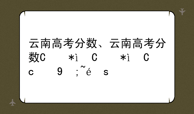 云南高考分数、云南高考分数线2024年公布