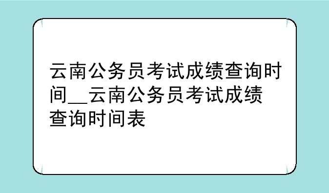 云南公务员考试成绩查询时间__云南公务员考试成绩查询时间表