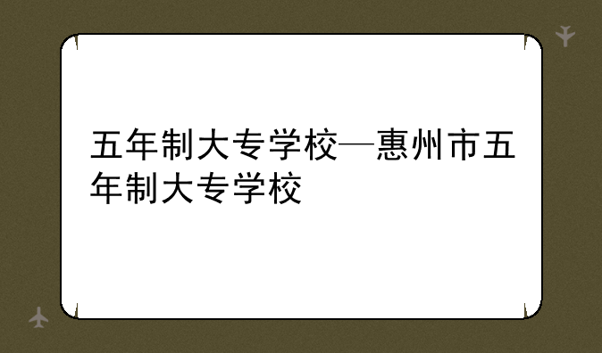 五年制大专学校—惠州市五年制大专学校