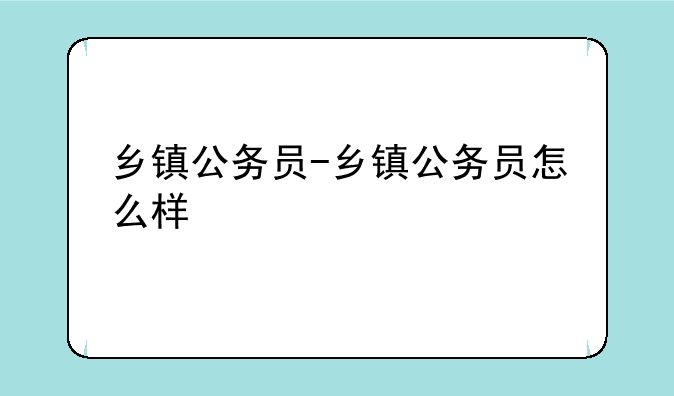 乡镇公务员-乡镇公务员怎么样