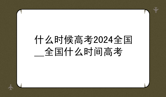什么时候高考2024全国__全国什么时间高考