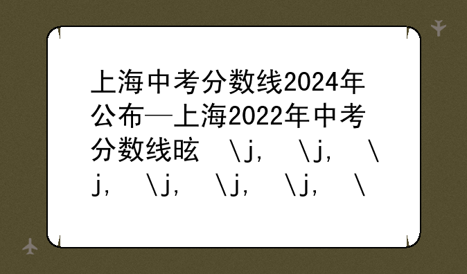 上海中考分数线2024年公布—上海2022年中考分数线是多少?