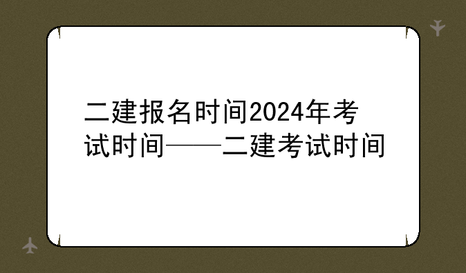 二建报名时间2024年考试时间——二建考试时间