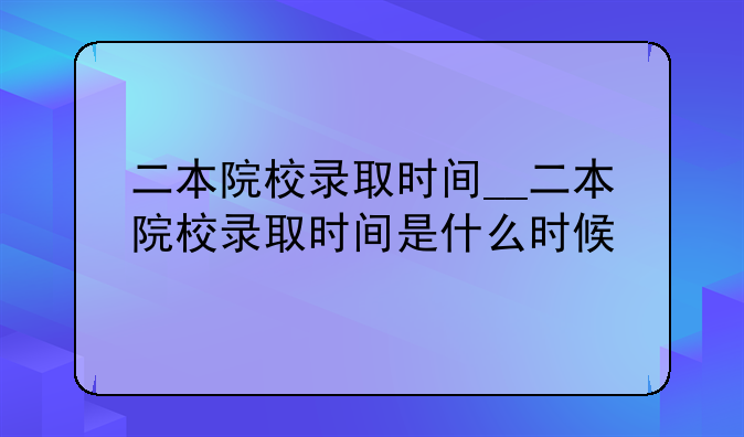 二本院校录取时间__二本院校录取时间是什么时候