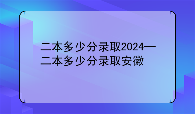 二本多少分录取2024—二本多少分录取安徽