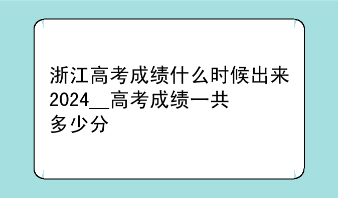浙江高考成绩什么时候出来2024__高考成绩一共多少分