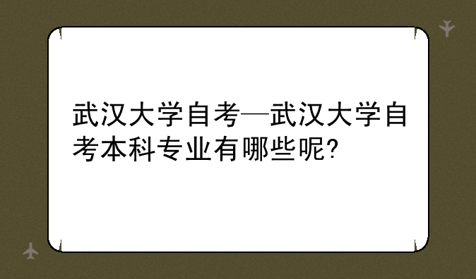 武汉大学自考—武汉大学自考本科专业有哪些呢?