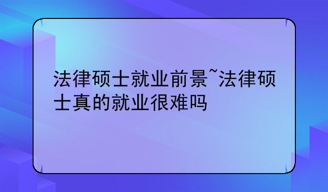 法律硕士就业前景~法律硕士真的就业很难吗