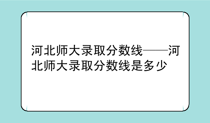 河北师大录取分数线——河北师大录取分数线是多少