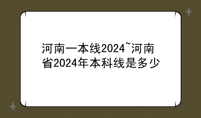 河南一本线2024~河南省2024年本科线是多少