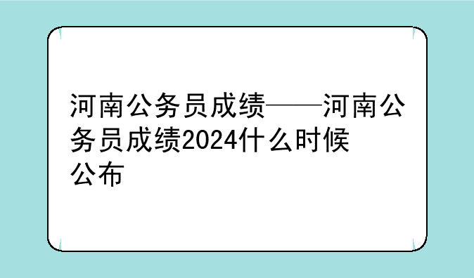 河南公务员成绩——河南公务员成绩2024什么时候公布