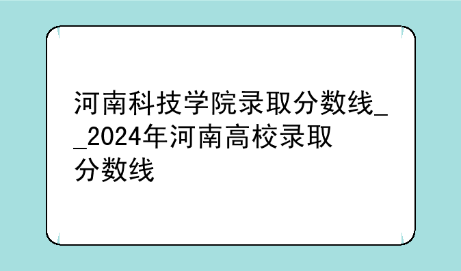 河南科技学院录取分数线__2024年河南高校录取分数线