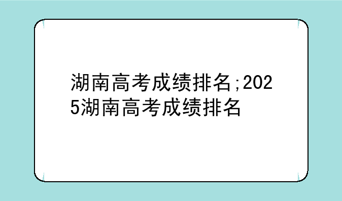 湖南高考成绩排名;2025湖南高考成绩排名