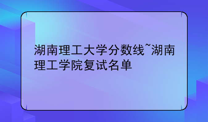 湖南理工大学分数线~湖南理工学院复试名单
