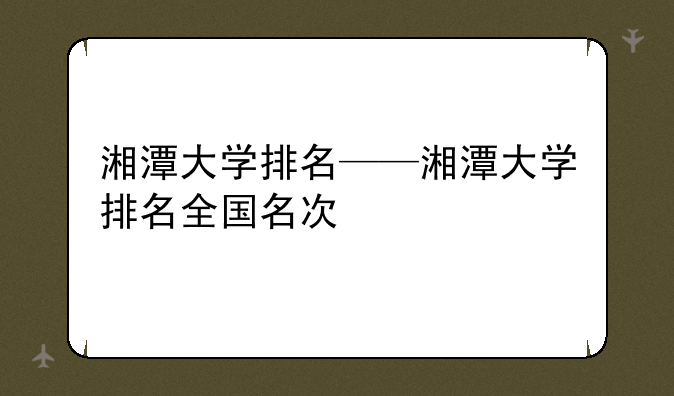 湘潭大学排名——湘潭大学排名全国名次