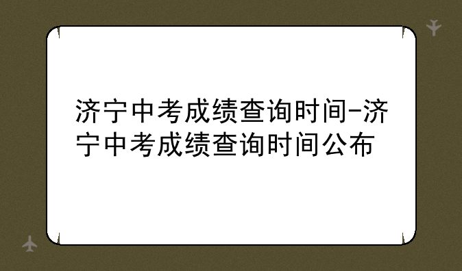 济宁中考成绩查询时间-济宁中考成绩查询时间公布