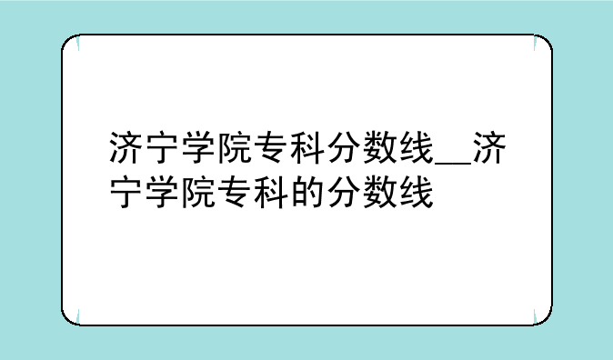 济宁学院专科分数线__济宁学院专科的分数线