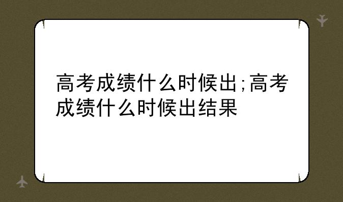 高考成绩什么时候出;高考成绩什么时候出结果