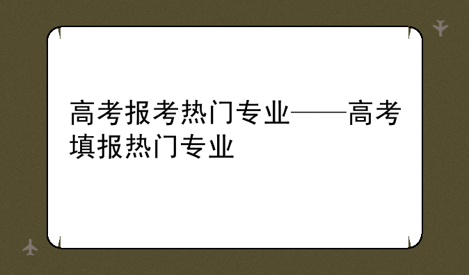 高考报考热门专业——高考填报热门专业