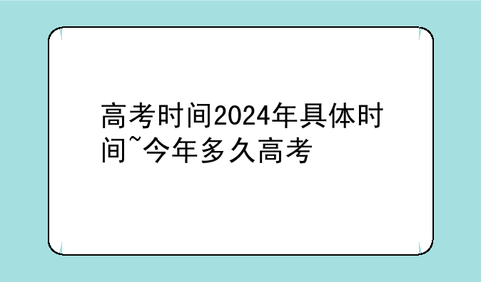 高考时间2024年具体时间~今年多久高考