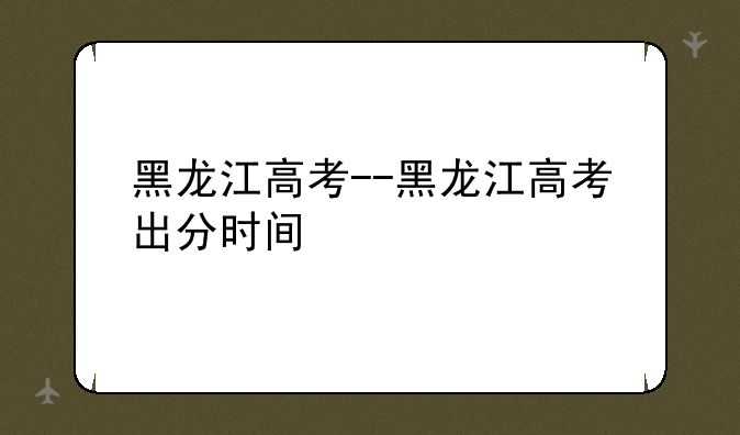 黑龙江高考--黑龙江高考出分时间