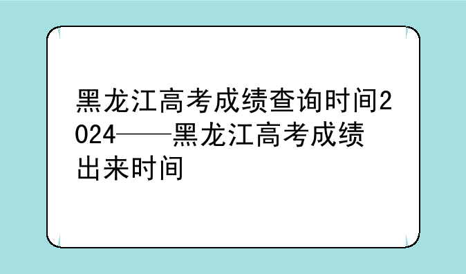 黑龙江高考成绩查询时间2024——黑龙江高考成绩出来时间