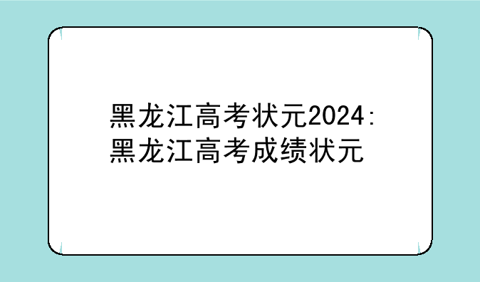 黑龙江高考状元2024:黑龙江高考成绩状元