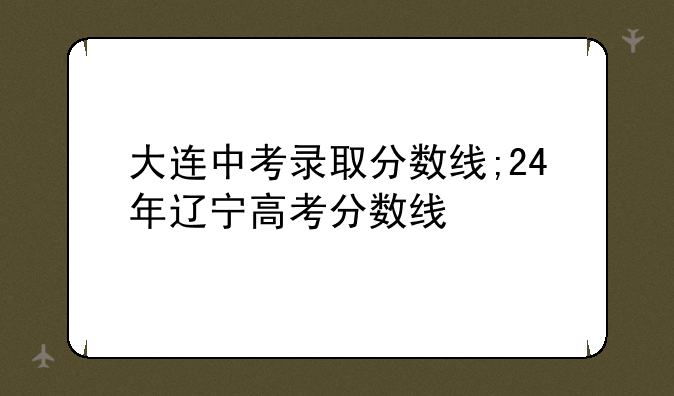 大连中考录取分数线;24年辽宁高考分数线