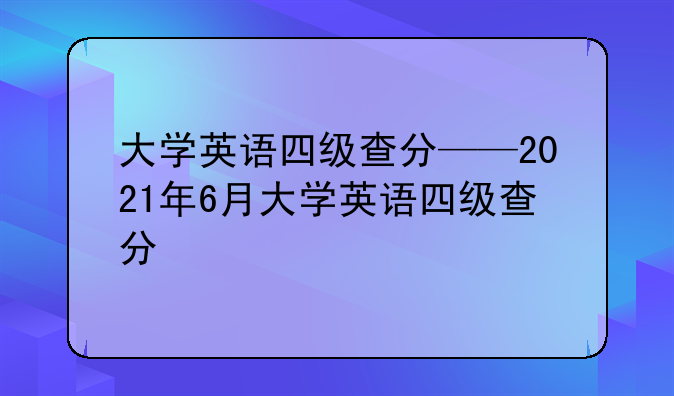 大学英语四级查分——2021年6月大学英语四级查分