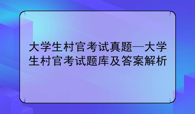 大学生村官考试真题—大学生村官考试题库及答案解析