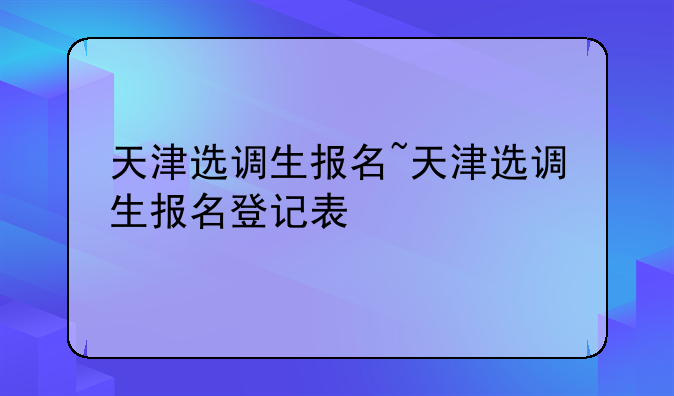 天津选调生报名~天津选调生报名登记表