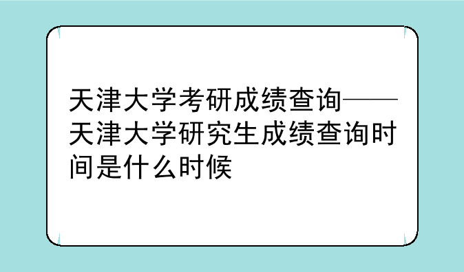 天津大学考研成绩查询——天津大学研究生成绩查询时间是什么时候