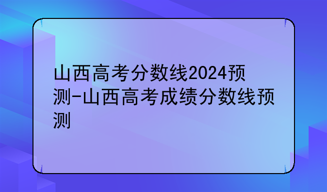 山西高考分数线2024预测-山西高考成绩分数线预测
