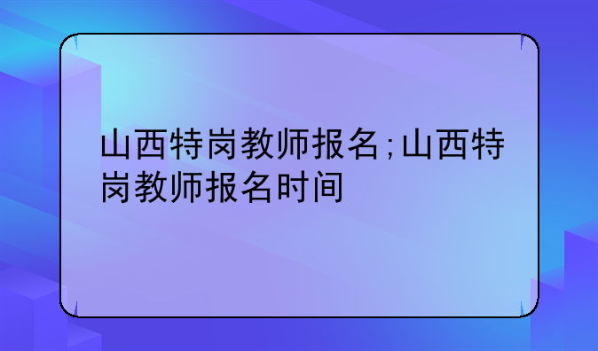 山西特岗教师报名;山西特岗教师报名时间