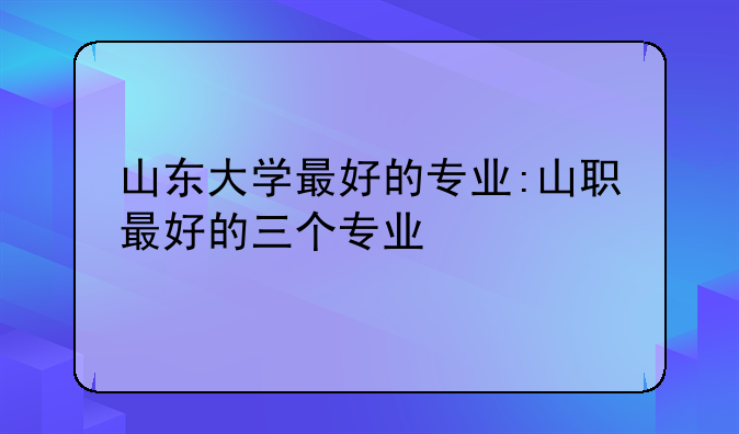 山东大学最好的专业:山职最好的三个专业