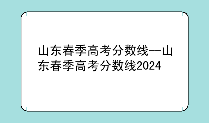山东春季高考分数线--山东春季高考分数线2024