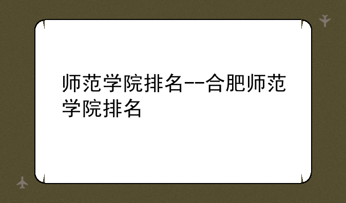 师范学院排名--合肥师范学院排名