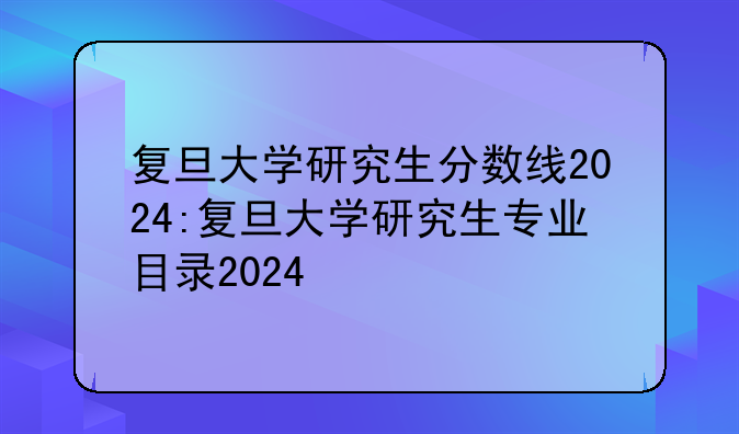 复旦大学研究生分数线2024:复旦大学研究生专业目录2024