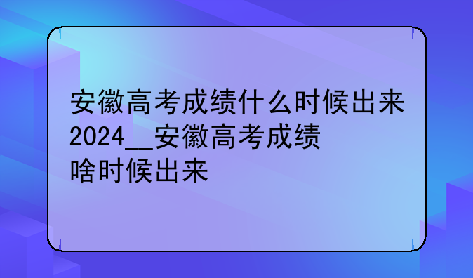 安徽高考成绩什么时候出来2024__安徽高考成绩啥时候出来