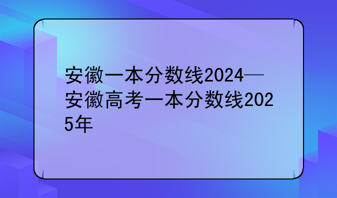 安徽一本分数线2024—安徽高考一本分数线2025年