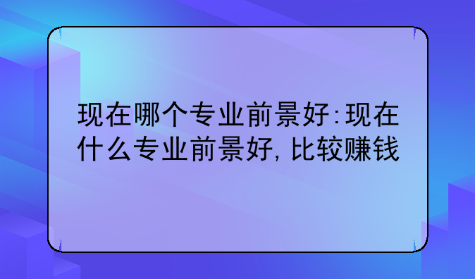 现在哪个专业前景好:现在什么专业前景好,比较赚钱