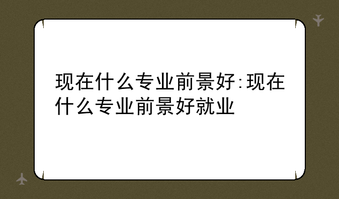 现在什么专业前景好:现在什么专业前景好就业