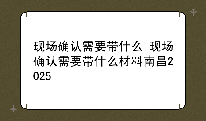 现场确认需要带什么-现场确认需要带什么材料南昌2025