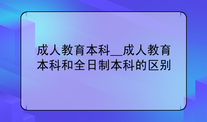 成人教育本科__成人教育本科和全日制本科的区别