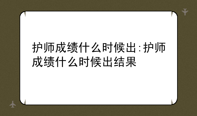 护师成绩什么时候出:护师成绩什么时候出结果