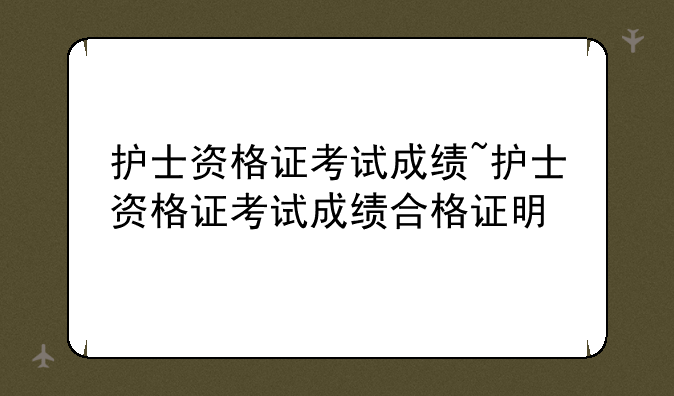 护士资格证考试成绩~护士资格证考试成绩合格证明