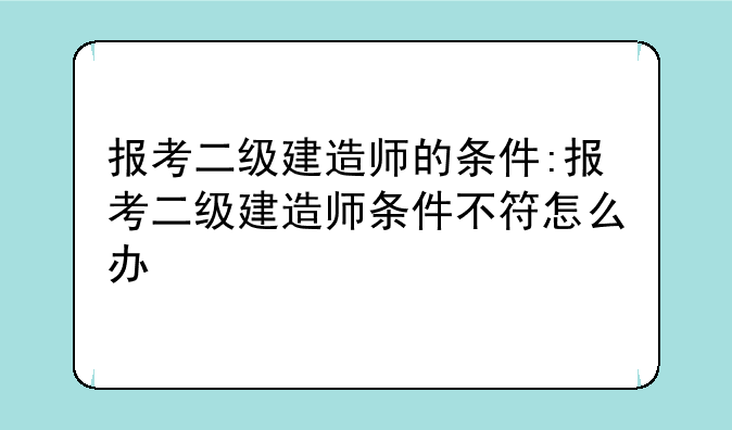 报考二级建造师的条件:报考二级建造师条件不符怎么办
